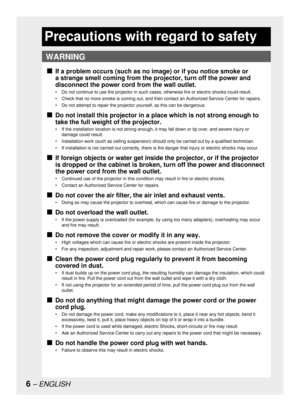Page 66– ENGLISH
Precautions with regard to safety
WARNING
If a problem occurs (such as no image) or if you notice smoke or 
a strange smell coming from the projector, turn off the power and 
disconnect the power cord from the wall outlet.
•  Do not continue to use the projector in such cases, otherwise fire or electric shocks could result.
•  Check that no more smoke is coming out, and then contact an Authorized Service Center for repairs.
•  Do not attempt to repair the projector yourself, as this can be...