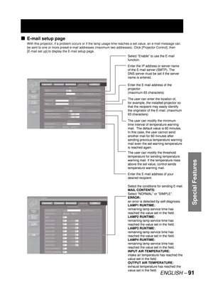 Page 91ENGLISH –91
Special Features
E-mail setup page
With this projector, if a problem occurs or if the lamp usage time reaches a set value, an e-mail message can 
be sent to one or more preset e-mail addresses (maximum two addresses). Click [Projector Control], then 
[E-mail set up] to display the E-mail setup page.
v
Select “Enable” to use the E-mail 
function.
Enter the IP address or server name 
of the E-mail server (SMTP). The 
DNS server must be set if the server 
name is entered.
Enter the E-mail...
