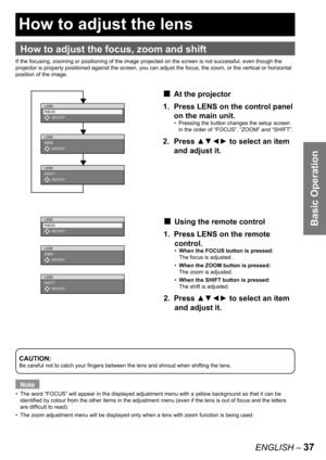 Page 37Basic Operation
ENGLISH – 37
 
How to adjust the lens
How to adjust the focus, zoom and shift
If the focusing, zooming or positioning of the image projected on the screen is not successful, even though the 
projector is properly positioned against the screen, you can adjust the focus, the zoom, or the vertical or horizontal 
position of the image.
CAUTION:
Be careful not to catch your fingers between the lens and shroud when shifting the lens.
Note
The word “FOCUS” will appear in the displayed adjustment...