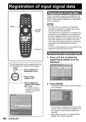 Page 4040 – ENGLISH
Registration of input signal data
The input signal data must be registered because 
it is not registered on shipment of the projector.
MENUPress to display the 
MAIN MENU screen.
Press to select 
“SIGNAL LIST”.
Press to display the 
“REGISTERED SIGNAL 
LIST” menu.
The memories extend over 
12 pages (A to L with 8 data 
items each, giving a total of 
96 memories). •
MENUPress to display the 
MAIN MENU screen.
Press to select 
“SIGNAL LIST”.
Press to display the 
“REGISTERED SIGNAL 
LIST”...