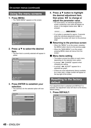 Page 4848 – ENGLISH
 
Using the menu screens
1. Press MENU.
The “MAIN MENU” appears on the screen.
2. Press ▲▼ to select the desired 
item.
The item that is currently selected will appear in 
yellow.
3.  Press ENTER to establish your 
selection.
The submenu for the selected option will now 
open. •
•
•
MAIN MENU
  PICTURE
  POSITION
  ADVANCED MENU
  DISPLAY LANGUAGE
  OPTION1
  OPTION2
  TEST PATTERN
  SIGNAL LIST
  NETWORK
  SECURITY
   MENU SELECT
   SUB MENU
ENTER
MAIN MENU
  PICTURE
  POSITION
  ADVANCED...