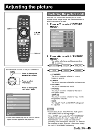 Page 49Basic Operation
ENGLISH – 49
You can adjust pictures to suit your preference.
Some menu items may not be valid for certain 
signal formats applied to the projector. •
MENUPress to display the 
MAIN MENU screen.
Press to select 
“PICTURE”.
Press to display the 
“PICTURE” menu.
MENUPress to display the 
MAIN MENU screen.
Press to select 
“PICTURE”.
Press to display the 
“PICTURE” menu.
MAIN MENU
  PICTURE
  POSITION
  ADVANCED MENU
  DISPLAY LANGUAGE
  OPTION1
  OPTION2
  TEST PATTERN
  SIGNAL LIST...