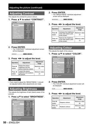 Page 5050 – ENGLISH
 
Adjusting Contrast
This adjusts the contrast for picture colours.
1. Press ▲▼ to select “CONTRAST”.
2. Press ENTER.
The “CONTRAST” individual adjustment screen 
will be displayed.
3. Press ◄► to adjust the level.
Attention
If you need to adjust the “BRIGHTNESS,” it should 
be adjusted before other adjustments are made.
  Adjusting Brightness
This adjusts the brightness of dark (black) areas of the 
pictures.
1. Press ▲▼ to select “BRIGHTNESS”.
•
•
PICTURE
PICTURE MODE
  CONTRAST...