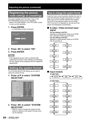 Page 5454 – ENGLISH
 
Registering the picture 
mode settings as presettings
The picture settings that have been made in the 
PICTURE MODE screen can be registered.
Select “PICTURE MODE” in the “PICTURE” screen 
to carry out this operation.
1. Press ENTER.
A confirmation screen will appear.
2 Press ◄► to select “OK”.
3. Press ENTER.
Note
If the registered picture mode is selected after 
registering the picture mode settings as presettings, 
the new signals will be displayed with the registered 
adjustments....