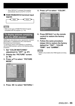 Page 55Basic Operation
ENGLISH – 55
5. Press ▲▼ to select  “COLOR”.
6.  Press DEFAULT on the remote 
control to restore the factory 
default.
7.  Follow the same procedure 
(steps 5-6) to restore the factory 
default for “TINT”, “COLOR 
TEMP.” and “GAMMA”.
Note
sRGB is only enable when RGB signals are being 
input. •
PICTURE
PICTURE MODE
  CONTRAST
  BRIGHTNESS
  COLOR
  TINT
  COLOR TEMP.
  GAMMA
  SHARPNESS
  NOISE REDUCTION
  DYNAMIC IRIS
SYSTEM SELECTOR
   MENU SELECT
   ADJUSTNATURAL
0
0
10
1
DEFAULT...