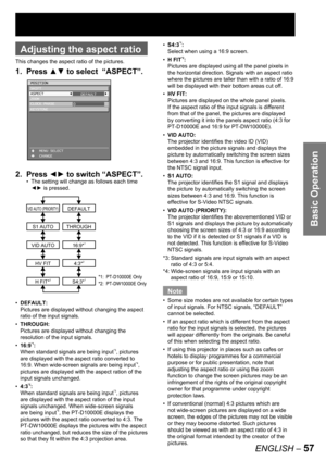 Page 57Basic Operation
ENGLISH – 57
 
Adjusting the aspect ratio
This changes the aspect ratio of the pictures.
1. Press ▲▼ to select  “ASPECT”.
2. Press ◄► to switch “ASPECT”.
The setting will change as follows each time 
◄► is pressed.
DEFAULT:
Pictures are displayed without changing the aspect 
ratio of the input signals.
THROUGH:
Pictures are displayed without changing the 
resolution of the input signals.
16:9
*1:
When standard signals are being input*3, pictures 
are displayed with the aspect ratio...