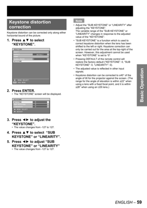 Page 59Basic Operation
ENGLISH – 59
• 
Keystone distortion 
correction
Keystone distortion can be corrected only along either 
horizontal bound of the picture.
1. Press ▲▼ to select  
“KEYSTONE”.
2. Press ENTER.
The “KEYSTONE” screen will be displayed.
3. Press ◄► to adjust the 
“KEYSTONE”.
The value changes from -127 to 127.
4. Press ▲▼ to select  “SUB 
KEYSTONE” or “LINEARITY”.
5. Press ◄► to adjust “SUB 
KEYSTONE” or “LINEARITY”
The value changes from -127 to 127. •
•
•
ENTER
POSITION
SHIFT
ASPECT
ZOOM
CLOCK...