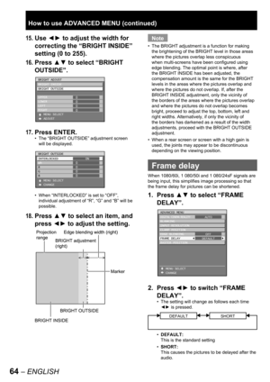 Page 6464 – ENGLISH
15. Use ◄► to adjust the width for 
correcting the “BRIGHT INSIDE” 
setting (0 to 255).
16. Press ▲▼ to select “BRIGHT 
OUTSIDE”
.
17. Press ENTER.
The “BRIGHT OUTSIDE” adjustment screen 
will be displayed.
When “INTERLOCKED” is set to “OFF”, 
individual adjustment of “R”, “G” and “B” will be 
possible.
18. Press ▲▼ to select an item, and 
press ◄► to adjust the setting.
•
•
BRIGHT ADJUST
BRIGHT INSIDE
BRIGHT OUTSIDE
UPPER
LOWER
LEFT
RIGHT 
   MENU SELECT
   ADJUST0
0
0
0BRIGHT ADJUST
BRIGHT...