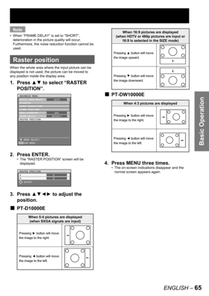 Page 65Basic Operation
ENGLISH – 65
Note
When “FRAME DELAY” is set to “SHORT”, 
deterioration in the picture quality will occur. 
Furthermore, the noise reduction function cannot be 
used.
  Raster position
When the whole area where the input picture can be 
displayed is not used, the picture can be moved to 
any position inside the display area.
1. Press ▲▼ to select “RASTER 
POSITION”
.
2. Press ENTER.
The “RASTER POSITION” screen will be 
displayed.
3. Press ▲▼◄► to adjust the 
position.
PT-D10000E
•
•
■...
