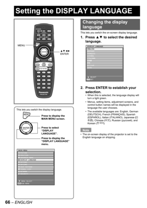 Page 6666 – ENGLISH
Setting the DISPLAY LANGUAGE
This lets you switch the display language.
MENUPress to display the 
MAIN MENU screen.
Press to select 
“DISPLAY 
LANGUAGE”.
Press to display the 
“DISPLAY LANGUAGE” 
menu.
MENUPress to display the 
MAIN MENU screen.
Press to select 
“DISPLAY 
LANGUAGE”.
Press to display the 
“DISPLAY LANGUAGE” 
menu.
MAIN MENU
  PICTURE
  POSITION
  ADVANCED MENU
  DISPLAY LANGUAGE
  OPTION1
  OPTION2
  TEST PATTERN
  SIGNAL LIST
  NETWORK
  SECURITY
   MENU SELECT
   SUB MENU...