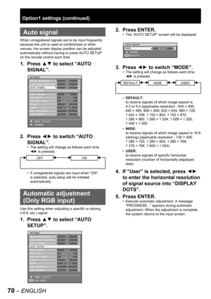 Page 7070 – ENGLISH
 
Auto signal
When unregistered signals are to be input frequently 
because the unit is used at conferences or other 
venues, the screen display position can be adjusted 
automatically without having to press AUTO SETUP 
on the remote control each time.
1. Press ▲▼ to select “AUTO 
SIGNAL”.
2. Press ◄► to switch “AUTO 
SIGNAL”.
The setting will change as follows each time 
◄► is pressed.
OFFON
If unregistered signals are input when “ON” 
is selected, auto setup will be initiated...