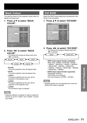 Page 71Special Features
ENGLISH – 71
 
Back Colour
This sets the colour for the projection screen when no 
signals are being input.
1. Press ▲▼ to select “BACK 
COLOR”.
2. Press ◄► to switch “BACK 
COLOR”.
The setting will change as follows each time 
◄► is pressed.
BLACKBLUELOGO1
LOGO3LOGO2
BLACK: 
The entire projection area will appear black. 
BLUE:
The entire projection area will appear blue.
LOGO1:
The picture registered by the user will be 
projected in the projection area.
LOGO2:
The picture registered by...