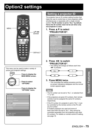 Page 75Special Features
ENGLISH – 75
 
Setting a projector ID
The projector has an ID number setting function that 
helps the user to control two or more projectors either 
simultaneously or separately with a single remote 
control. The ID number is set to “ALL” by default.  
Hence the ID number need not be set when only 
one projector is used.
1. Press ▲▼ to select 
“PROJECTOR ID”.
2. Press ◄► to switch 
“PROJECTOR ID”.
The setting will change as follows each time 
◄► is pressed.
ALL1
642
3.  Press MENU...