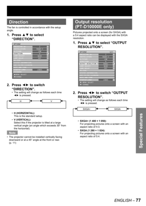 Page 77Special Features
ENGLISH – 77
 
Direction
The fan is controlled in accordance with the setup 
angle.
1. Press ▲▼ to select 
“DIRECTION”.
2. Press ◄► to switch 
“DIRECTION”.
The setting will change as follows each time 
◄► is pressed.
HV
H (HORIZONTAL):
This is the standard setup.
V (VERTICAL):
Select this if the projector is tilted at a large 
vertical angle (an angle which exceeds 30° from 
the horizontal). 
Note
The projector cannot be installed vertically facing 
downward or at a 45° angle at the...