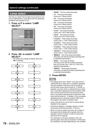 Page 7878 – ENGLISH
 
Lamp select
This lets you switch the four light source lamps to one 
of four brightnesses in accordance with the operating 
conditions and purpose of use.
1. Press ▲▼ to select “LAMP 
SELECT”.
2. Press ◄► to switch “LAMP 
SELECT”.
The setting will change as follows each time 
◄► is pressed.
L1/L4
QUAD
L1
L2
L3
L4
L2/L3
L1/L2/L4
TRIPLE
DUAL
SINGLE
L2/L3/L4
L1/L3/L4
L1/L2/L3
•
OPTION2
PROJECTOR ID
INSTALLATION
ALTITUDE
DIRECTION
LAMP SELECT
LAMP RELAY
RS-232C
SYSTEM INFORMATION
AIR FILTER...
