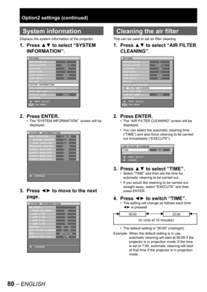 Page 8080 – ENGLISH
Option2 settings (continued)
 
System information
Displays the system information of the projector.
1. Press ▲▼ to select “SYSTEM 
INFORMATION”.
2. Press ENTER.
The “SYSTEM INFORMATION”  screen will be 
displayed.
3. Press ◄► to move to the next 
page.
•
OPTION2
PROJECTOR ID
INSTALLATION
ALTITUDE
DIRECTION
LAMP SELECT
LAMP RELAY
RS-232C
SYSTEM INFORMATION
AIR FILTER CLEANING
DATE AND TIME
STARTUP LOGO
PASSWORD
    MENU SELECT
    SUB MENU2
FRONT-F
LOW
H
QUAD
OFF
LOGO1
ENTER
OPTION2
PROJECTOR...
