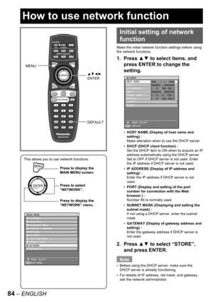 Page 8484 – ENGLISH
This allows you to use network functions.
MENUPress to display the 
MAIN MENU screen.
Press to select 
“NETWORK”.
Press to display the 
“NETWORK” menu.
MENUPress to display the 
MAIN MENU screen.
Press to select 
“NETWORK”.
Press to display the 
“NETWORK” menu.
MAIN MENU
  PICTURE
  POSITION
  ADVANCED MENU
  DISPLAY LANGUAGE
  OPTION1
  OPTION2
  TEST PATTERN
  SIGNAL LIST
  NETWORK
  SECURITY
   MENU SELECT
   SUB MENU
ENTER
MAIN MENU
  PICTURE
  POSITION
  ADVANCED MENU
  DISPLAY...