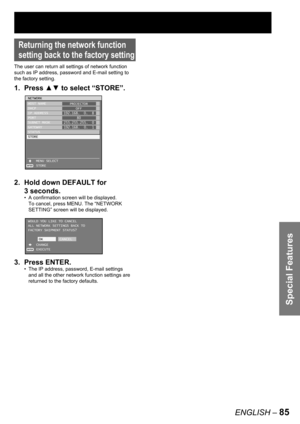Page 85Special Features
ENGLISH – 85
Returning the network function 
setting back to the factory setting
The user can return all settings of network function 
such as IP address, password and E-mail setting to 
the factory setting.
1. Press ▲▼ to select “STORE”.
2.  Hold down DEFAULT for 
3 seconds.
A confirmation screen will be displayed.
To cancel, press MENU. The “NETWORK 
SETTING” screen will be displayed.
3. Press ENTER.
The IP address, password, E-mail settings 
and all the other network function settings...