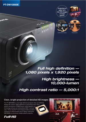 Page 2Clear, bright projection of detailed HD images
Projection of
wide 16:9,
full-HD images
in large
spaces.
The PT-DW10000E is a full high-definition projector that can faithfully 
display HD content. High brightness is assured by a four lamp 
system that delivers 10,000 lumens, while dynamic iris 
technology achieves an outstanding 5,000:1 contrast 
ratio. Three-chip DLP
™ technology provides excellent 
resistance to deterioration due to aging, making the 
DW10000E an extremely reliable system projector....