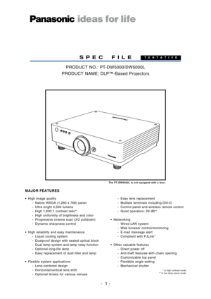 Page 1
•High image quality
Native WXGA (1,280 x 768) panel
 Ultra bright 4,500 lumens
 High 1,600:1 contrast ratio*
1
 High uniformity of brightness and color
 Progressive cinema scan (3/2 pulldown)
 Dynamic sharpness control
• High reliability and easy maintenance
 Liquid cooling system
 Dustproof design with sealed optical block
Dual lamp system and lamp relay function
 Optional longlife lamp
 Easy replacement of dust filter and lamp
• Flexible system applications
 Lenscentered design
 Horizontal/vertical...
