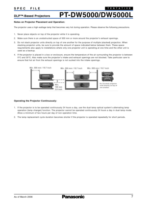 Page 7
7
PTDW5000/DW5000LDLP ™Based Projectors
S
PEC FIL E
As of March 2006
TENTATIVE
Notes on Projector Placement and Operation:
The projector uses a highwattage lamp that becomes very hot during oper\
ation. Please observe the following precautions.
1. Never place objects on top of the projector while it is operating.
2. Make sure there is an unobstructed space of 500 mm or more around the pr\
ojector’s exhaust openings.
3. Do not stack projector units directly on top of one another for the purp\
ose of...