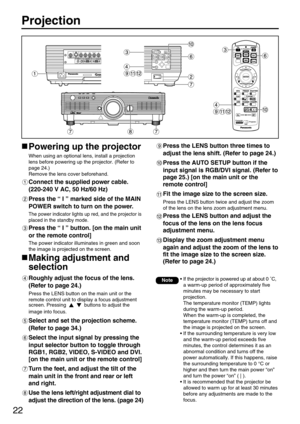 Page 2222
Projection
Powering up the projector
When using an optional lens, install a projection
lens before powering up the projector. (Refer to
page 24.)
Remove the lens cover beforehand.
Connect the supplied power cable. 
(220-240 V AC, 50 Hz/60 Hz)
Press the “ I ” marked side of the MAIN
POWER switch to turn on the power.
The power indicator lights up red, and the projector is
placed in the standby mode.
Press the “ I ” button. [on the main unit
or the remote control]
The power indicator illuminates in...