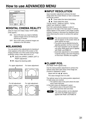 Page 3131
ENGLISH
How to use ADVANCED MENU
ADVANCED MENU
SELSCT RETRN INPUT RESOLUTION BLANKING
DIGITAL CINEMA REALITY
1 CLAMP POS.
SXGA
XGA
SXGA MODE RASTER POSITIONXGA MODE
ENTER
INPUT RESOLUTION
Input resolution adjustment achieves the best
image when the screen flickers or halo is observed
around the contour.
: These select the items listed below.
: These select the value.
“TOTAL DOTS”, “DISPLAY DOTS”, “TOTAL
LINES” and “DISPLAY LINES”
Each item automatically displays a value in
response to the type of the...
