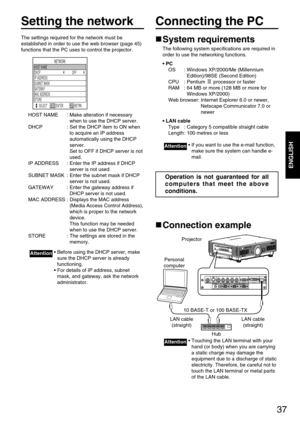 Page 3737
ENGLISH
Setting the network
The settings required for the network must be
established in order to use the web browser (page 45)
functions that the PC uses to control the projector.
HOST NAME : Make alteration if necessary
when to use the DHCP server.
DHCP : Set the DHCP item to ON when
to acquire an IP address
automatically using the DHCP
server. 
Set to OFF if DHCP server is not
used.
IP ADDRESS : Enter the IP address if DHCP
server is not used.
SUBNET MASK : Enter the subnet mask if DHCP
server is...