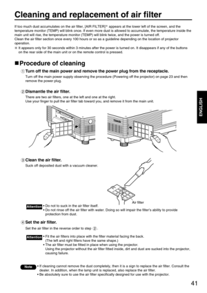 Page 4141
ENGLISH
Cleaning and replacement of air filter
If too much dust accumulates on the air filter, [AIR FILTER] appears at the lower left of the screen, and the
temperature monitor (TEMP) will blink once. If even more dust is allowed to accumulate, the temperature inside the
main unit will rise, the temperature monitor (TEMP) will blink twice, and the power is turned off.
Clean the air filter section once every 100 hours or so as a guideline depending on the location of projector
operation.
It appears...
