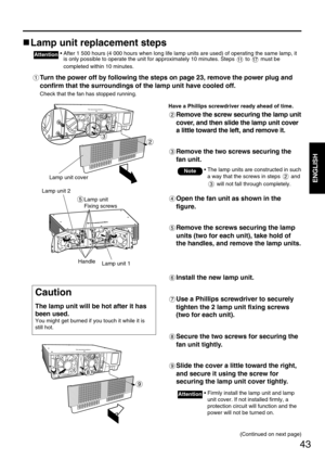 Page 4343
ENGLISH
Lamp unit replacement steps
• After 1 500 hours (4 000 hours when long life lamp units are used) of operating the same lamp, it
is only possible to operate the unit for approximately 10 minutes. Steps  to  must be
completed within 10 minutes.Attention
Turn the power off by following the steps on page 23, remove the power plug and
confirm that the surroundings of the lamp unit have cooled off.
Check that the fan has stopped running.
Have a Phillips screwdriver ready ahead of time.
Remove the...