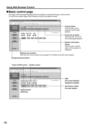 Page 4646
Using Web Browser Control 
Basic control page
This page is the first page displayed when the projector is accessed through a web browser.
To move from another page, click [Projector control], then [Basic control]. 
OSD
(On-screen Display)
display/non-display
Use these to select
the input signals.
Signal System
Switching
Change password button
Power On/Off control 
Shutter control
Control button
Click this item, and a
projector control page
appears.
E-mail set up button
Click this item, and an E-
mail...