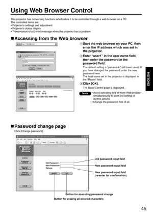 Page 4545
ENGLISH
Using Web Browser Control 
Accessing from the Web browser
Start the web browser on your PC, then
enter the IP address which was set in
the projector.
Enter “user1” in the user name field,
then enter the password in the
password field.
The default setting is “panasonic” (all lower case). If
you have changed the password, enter the new
password here. 
The host name set in the projector is displayed in
the “Realm” field.
Click [OK]. 
The Basic Control page is displayed.
Password change page
Click...