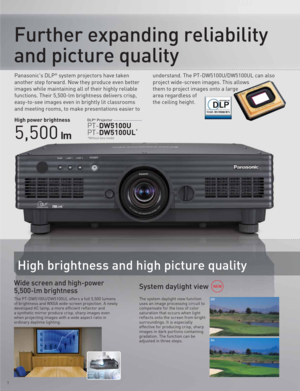 Page 2Panasonic's DLP® system projectors have taken 
another step forward. Now they produce even better 
images while maintaining all of their highly reliable 
functions. Their 5,500-lm brightness delivers crisp, 
easy-to-see images even in brightly lit classrooms 
and meeting rooms, to make presentations easier to understand. The PT-DW5100U/DW5100UL can also 
project wide-screen images. This allows 
them to project images onto a large 
area regardless of 
the ceiling height.
PT-DW5100U
PT-DW5100UL*
DLP®...