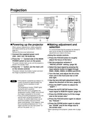 Page 2222
Projection
Powering up the projector
When using an optional lens, install a projection
lens before powering up the projector. (Refer to
page 24.)
Remove the lens cover beforehand.
Connect the supplied power cord. 
(220 - 240 V AC, 50 Hz/60 Hz)
Press the “ I ” marked side of the MAIN
POWER switch to turn on the power.
The power indicator lights up red, and the projector is
placed in the standby mode.
Press the “ I ” button. [on the main unit
or the remote control]
The power indicator illuminates in...