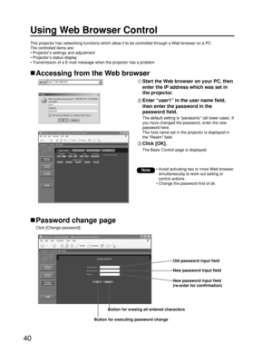 Page 4040
Using Web Browser Control 
Accessing from the Web browser
Start the Web browser on your PC, then
enter the IP address which was set in
the projector.
Enter “user1” in the user name field,
then enter the password in the
password field.
The default setting is “panasonic” (all lower case). If
you have changed the password, enter the new
password here. 
The host name set in the projector is displayed in
the “Realm” field.
Click [OK]. 
The Basic Control page is displayed.
Password change page
Click [Change...