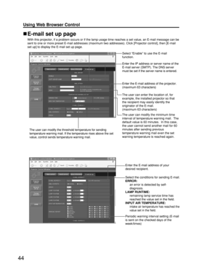 Page 4444
Using Web Browser Control 
Periodic warning interval setting (E-mail
is sent on the checked days of the
week/times)
Enter the E-mail address of your
desired recipient.
Select the conditions for sending E-mail.
ERROR:
an error is detected by self-
diagnosis.
LAMP RUNTIME:
remaining lamp service time has
reached the value set in the field.
INPUT AIR TEMPERATURE:
intake air temperature has reached the
value set in the field.
E-mail set up page
With this projector, if a problem occurs or if the lamp usage...