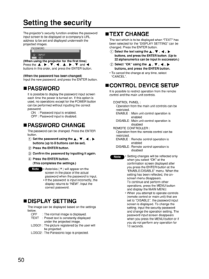 Page 5050
Setting the security
The projector’s security function enables the password
input screen to be displayed or a company’s URL
address to be set and displayed underneath the
projected images.
PASSWORD
SET INPUT
(When using the projector for the first time)
Press the , , , , , ,  and 
buttons in this order, and press the ENTER button.
(When the password has been changed)
Input the new password, and press the ENTER button.
PASSWORD 
It is possible to display the password input screen
each time the power is...