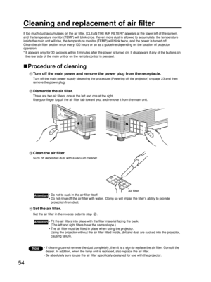 Page 5454
Cleaning and replacement of air filter
If too much dust accumulates on the air filter, [CLEAN THE AIR FILTER]* appears at the lower left of the screen,
and the temperature monitor (TEMP) will blink once. If even more dust is allowed to accumulate, the temperature
inside the main unit will rise, the temperature monitor (TEMP) will blink twice, and the power is turned off.
Clean the air filter section once every 100 hours or so as a guideline depending on the location of projector
operation.
* It...