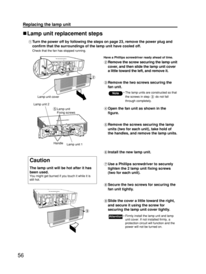 Page 5656
Replacing the lamp unit
Lamp unit replacement steps
Turn the power off by following the steps on page 23, remove the power plug and
confirm that the surroundings of the lamp unit have cooled off.
Check that the fan has stopped running.
Have a Phillips screwdriver ready ahead of time.
Remove the screw securing the lamp unit
cover, and then slide the lamp unit cover
a little toward the left, and remove it.
Remove the two screws securing the
fan unit.
Lamp unit cover
Open the fan unit as shown in the...