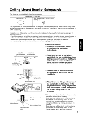 Page 5757
ENGLISH
Ceiling Mount Bracket Safeguards
The projector and the ceiling mount bracket are designed sufficiently safety though, make sure the safety cable
provided with the projector is installed and attached to the bottom of the projector when mounting in the ceiling for
safety and security.
Installation work of the ceiling mount bracket should only be carried by a qualified technician according to the
following procedure.
• Even if it is guarantee period, the manufacturer is not responsible for any...