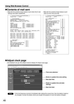 Page 4848
Using Web Browser Control 
Contents of mail sent
• Mail with the contents shown below is sent when the E-mail
settings have been established.
Adjust clock page
Click [Network set up], then [Adjust clock] to display the Adjust clock page.
• Mail with the contents shown below is sent
when an error has occurred.
• If the time becomes incorrect immediately after setting the correct time, then the battery needs to
be changed. Contact the dealer where you bought the projector to have the battery changed....