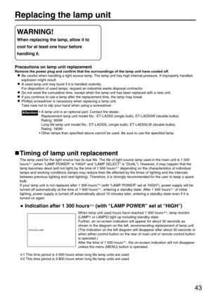 Page 4343
Replacing the lamp unit
Precautions on lamp unit replacement
Remove the power plug and confirm that the surroundings of the lamp unit have cooled off.
Be careful when handling a light source lamp. The lamp unit has high internal pressure. If improperly handled,
explosion might result.
A used lamp unit may burst if it is handled violently.
For disposition of used lamps, request an industrial waste disposal contractor.
Do not reset the cumulative time, except when the lamp unit has been replaced with a...