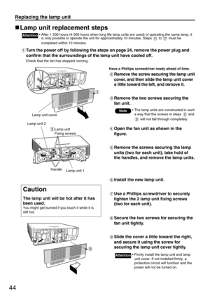 Page 4444
Replacing the lamp unit
Lamp unit replacement steps
• After 1 500 hours (4 000 hours when long life lamp units are used) of operating the same lamp, it
is only possible to operate the unit for approximately 10 minutes. Steps  to  must be
completed within 10 minutes.Attention
Turn the power off by following the steps on page 24, remove the power plug and
confirm that the surroundings of the lamp unit have cooled off.
Check that the fan has stopped running.
Have a Phillips screwdriver ready ahead of...