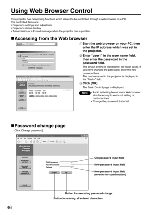 Page 4646
Using Web Browser Control 
Accessing from the Web browser
Start the web browser on your PC, then
enter the IP address which was set in
the projector.
Enter “user1” in the user name field,
then enter the password in the
password field.
The default setting is “panasonic” (all lower case). If
you have changed the password, enter the new
password here. 
The host name set in the projector is displayed in
the “Realm” field.
Click [OK]. 
The Basic Control page is displayed.
Password change page
Click [Change...