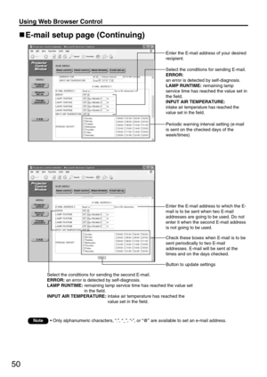 Page 5050
Using Web Browser Control 
Enter the E-mail address to which the E-
mail is to be sent when two E-mail
addresses are going to be used. Do not
enter it when the second E-mail address
is not going to be used.
Check these boxes when E-mail is to be
sent periodically to two E-mail
addresses. E-mail will be sent at the
times and on the days checked.
E-mail setup page (Continuing)
Select the conditions for sending E-mail.
ERROR:
an error is detected by self-diagnosis.
LAMP RUNTIME:remaining lamp
service...