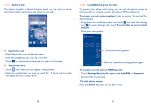 Page 132324
Lock/Unlock your screen1.3.4 
To protect your phone and privacy, you can lock the phone screen by  choosing slide or creating a variety of patterns, PIN or password. 
To create a screen unlock pattern  (refer to section “Screen lock”for  detail settings) 
Drag down the notification panel and touch  •  and then the settings  icon  to enter Settings, then touch  Security\Set up screen lock\ Pattern . 
Draw your own pattern. • 
Draw your unlock pattern  
Touch to confirm by drawing pattern again
To...