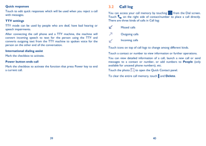 Page 213940
Call log3.2 
You can access your call memory by touching  from the Dial screen.  Touch  on the right side of contact/number to place a call directly.  There are three kinds of calls in Call log:
Missed calls 
Outgoing calls 
Incoming calls  
Touch icons on top of call logs to change among different kinds. 
Touch a contact or number to view information or further operations. 
You can view detailed information of a call, launch a new call or send  messages to a contact or number, or add numbers to...