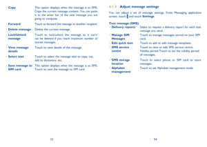 Page 285354
 
Adjust message settings4.1.3 
You can adjust a set of message settings. From Messaging application  screen, touch  and touch  Settings.  
Text message (SMS) Delivery reports • Select to request a delivery report for each text  message you send. 
Manage SIM  •  Messages Touch to manage messages stored on your SIM  card. 
Edit quick text • Touch to add or edit message templates. 
SMS service  •  centre Touch to view or edit SMS service centre.  Validity period Touch to set the validity period of...