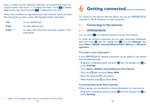 Page 387374
Getting connected6  ................
To connect to the internet with this phone, you can use GPRS/EDGE/3G  networks or Wi-Fi, whichever is most convenient.
Connecting to the Internet 6.1 
GPRS/EDGE/3G6.1.1 
You can touch  on notification panel to connect the network.  
To check the network connection you are using, drag down notification  panel and touch  then the settings icon  to access  Settings, then  touch  More...\Mobile networks\Access Point Names or Network  operators . 
To create a new...