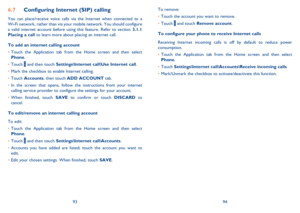 Page 489394 
To remove: 
Touch the account you want to remove. •  
Touch  •  and touch Remove account. 
To configure your phone to receive Internet calls 
Receiving  Internet incoming calls is off by default to reduce power  consumption. 
Touch the Application tab from the Home screen and then select  •  Phone . 
Touch  • Settings\Internet call\Accounts\Receive incoming calls. 
Mark/Unmark the checkbox to activate/deactivate this function. • 
Configuring Internet (SIP) calling6.7 
You can place/receive voice...